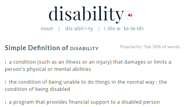 Merriam-Webster definition of disability. Simple Definition of disability : a condition (such as an illness or an injury) that damages or limits a person's physical or mental abilities : the condition of being unable to do things in the normal way : the condition of being disabled : a program that provides financial support to a disabled person