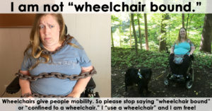 Wheelchairs give people mobility. So please stop saying “wheelchair bound” or “confined to a wheelchair.” I “use a wheelchair” and I am free!